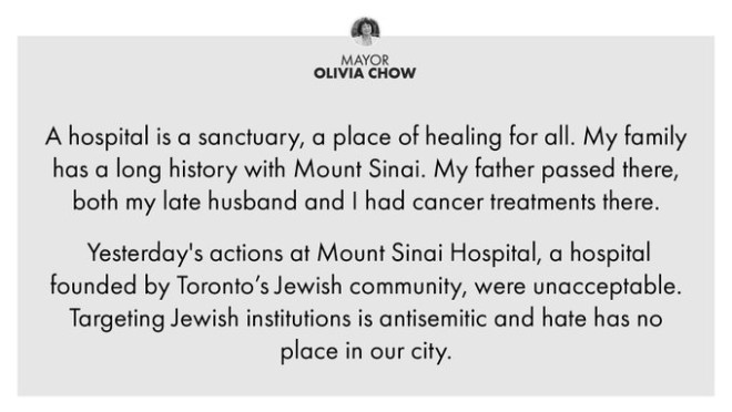 A hospital is a sanctuary, a place of healing for all. My family has a long history with Mount Sinai. My father passed there, both my late husband and I had cancer treatments there. Yesterday's actions at Mount Sinai Hospital, a hospital founded by Toronto’s Jewish community, were unacceptable. Targeting Jewish institutions is antisemitic and hate has no place in our city.